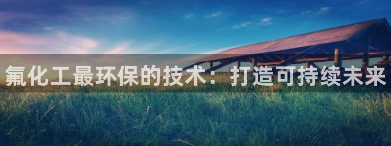 亿万先生客户端下载安装：氟化工最环保的技术：打造可持续未来