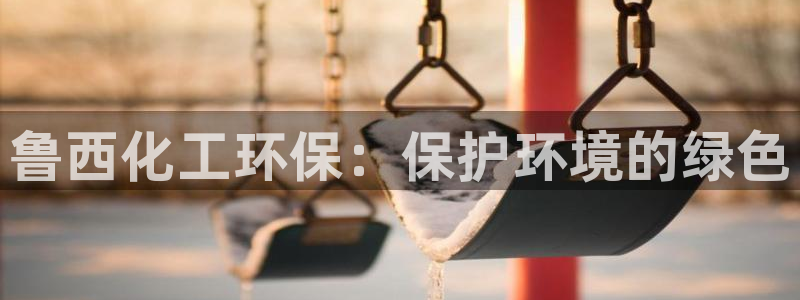 亿万先生游戏：鲁西化工环保：保护环境的绿色