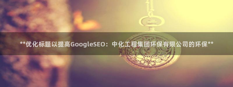 亿万先生手机版客户端下载官网：**优化标题以提高GoogleSEO：中化工程集团环保有限公司的环保**