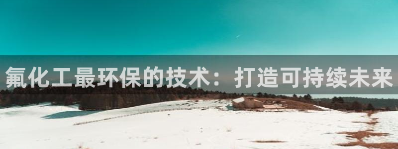 亿万集团：氟化工最环保的技术：打造可持续未来