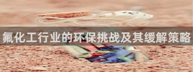 亿万先生007网页登录不了：氟化工行业的环保挑战及其缓解策略