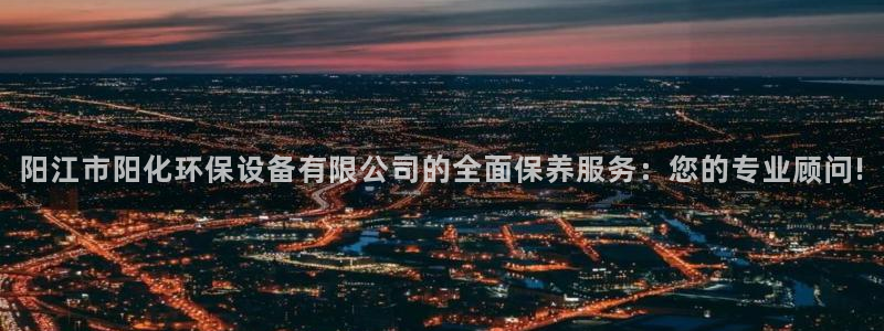 亿万先生mr008cc官网：阳江市阳化环保设备有限公司的全面保养服务：您的专业顾问!