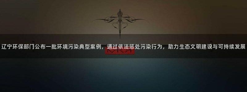 亿万第一季百科：辽宁环保部门公布一批环境污染典型案例，通过依法惩处污染行为，助力生态文明建设与可持续